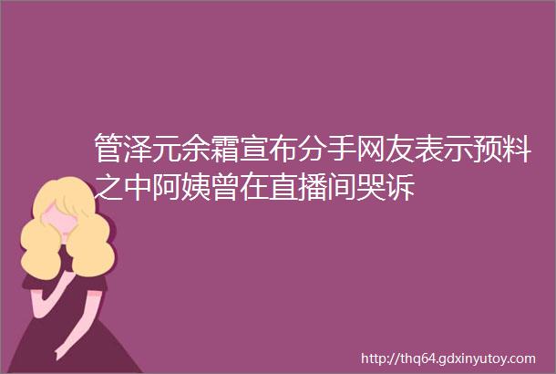 管泽元余霜宣布分手网友表示预料之中阿姨曾在直播间哭诉