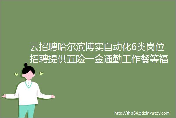 云招聘哈尔滨博实自动化6类岗位招聘提供五险一金通勤工作餐等福利