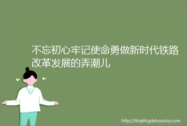 不忘初心牢记使命勇做新时代铁路改革发展的弄潮儿