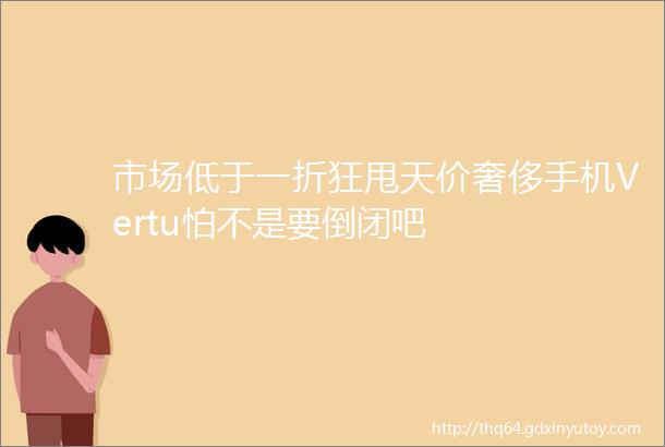 市场低于一折狂甩天价奢侈手机Vertu怕不是要倒闭吧