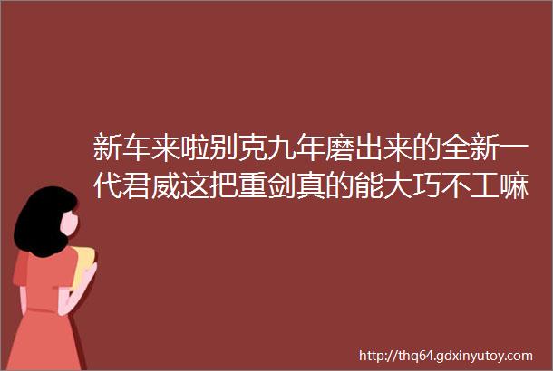 新车来啦别克九年磨出来的全新一代君威这把重剑真的能大巧不工嘛