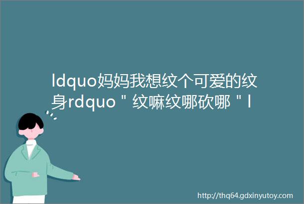 ldquo妈妈我想纹个可爱的纹身rdquo＂纹嘛纹哪砍哪＂ldquo我就纹一小个rdquoldquo我就砍一小刀rdquo